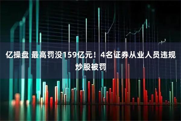 亿操盘 最高罚没159亿元！4名证券从业人员违规炒股被罚
