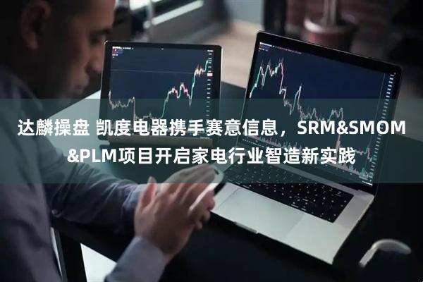 达麟操盘 凯度电器携手赛意信息，SRM&SMOM&PLM项目开启家电行业智造新实践