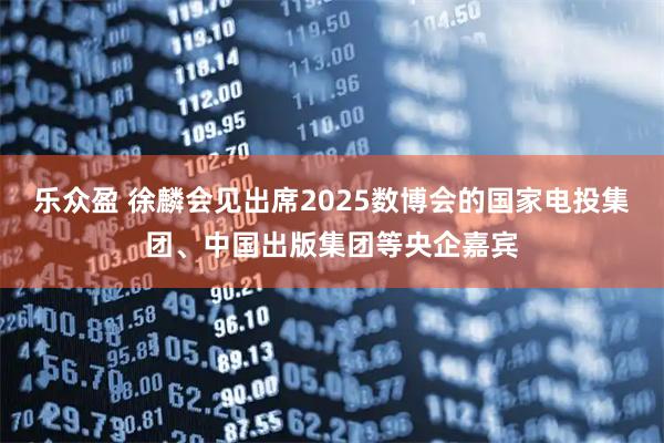 乐众盈 徐麟会见出席2025数博会的国家电投集团、中国出版集团等央企嘉宾