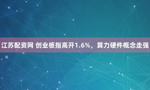 江苏配资网 创业板指高开1.6%,算力硬件概念走强