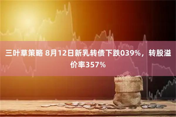三叶草策略 8月12日新乳转债下跌039%，转股溢价率357%