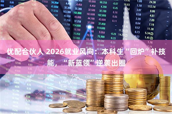 优配合伙人 2026就业风向：本科生“回炉”补技能，“新蓝领”逆袭出圈