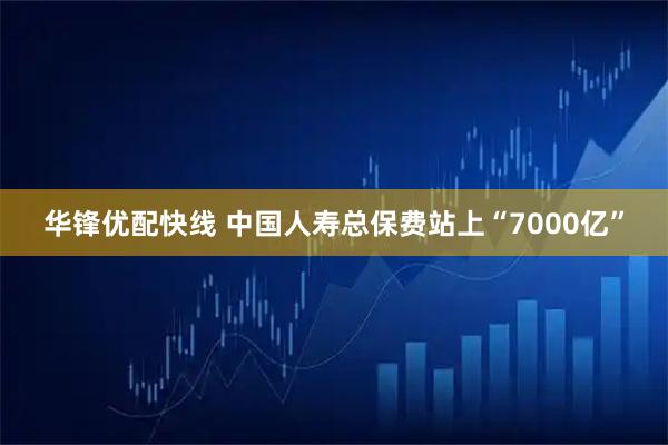 华锋优配快线 中国人寿总保费站上“7000亿”
