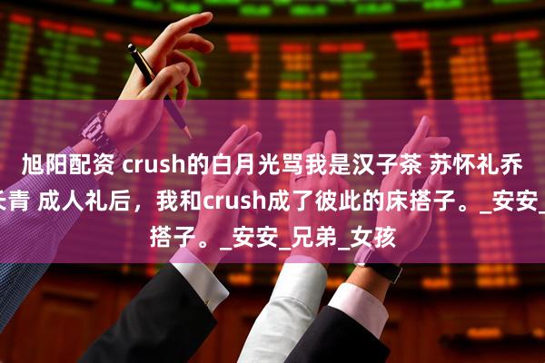 旭阳配资 crush的白月光骂我是汉子茶 苏怀礼乔安谢允杨长青 成人礼后，我和crush成了彼此的床搭子。_安安_兄弟_女孩