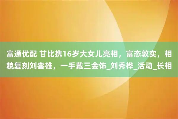 富通优配 甘比携16岁大女儿亮相,富态敦实,相貌复刻刘銮雄,一手戴三金饰_刘秀桦_活动_长相