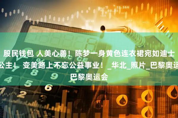 股民钱包 人美心善!陈梦一身黄色连衣裙宛如迪士尼公主! 变美路上不忘公益事业!_华北_照片_巴黎奥运会