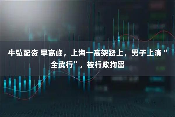 牛弘配资 早高峰,上海一高架路上,男子上演“全武行”,被行政拘留