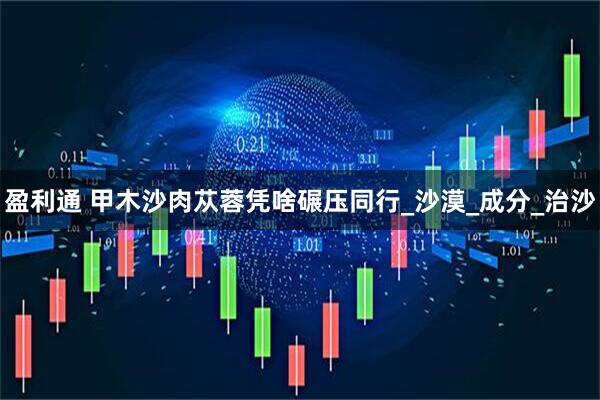 盈利通 甲木沙肉苁蓉凭啥碾压同行_沙漠_成分_治沙