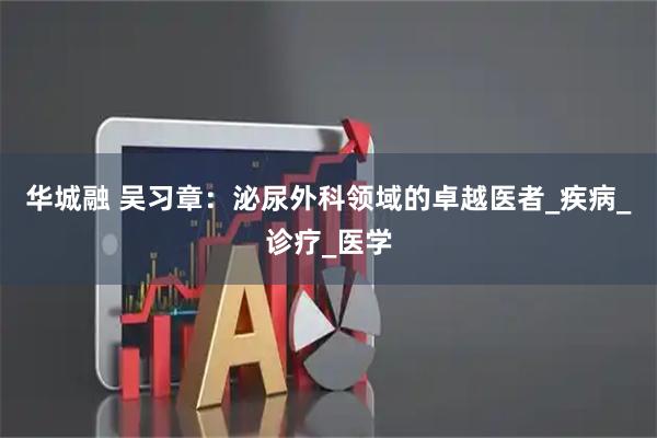 华城融 吴习章:泌尿外科领域的卓越医者_疾病_诊疗_医学