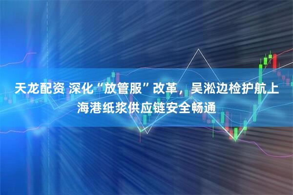 天龙配资 深化“放管服”改革，吴淞边检护航上海港纸浆供应链安全畅通