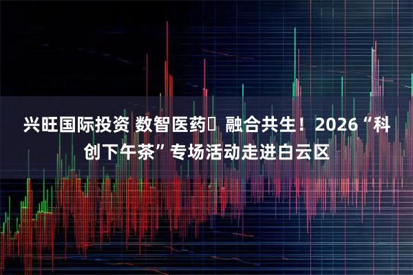 兴旺国际投资 数智医药・融合共生！2026“科创下午茶”专场活动走进白云区