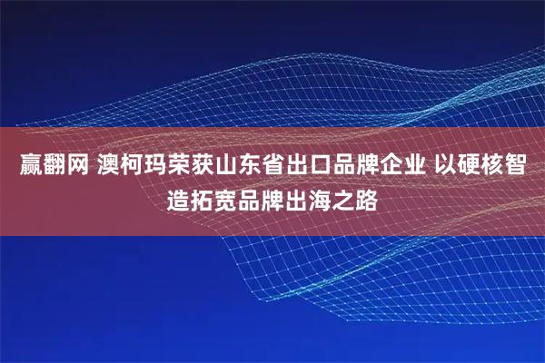 赢翻网 澳柯玛荣获山东省出口品牌企业 以硬核智造拓宽品牌出海之路