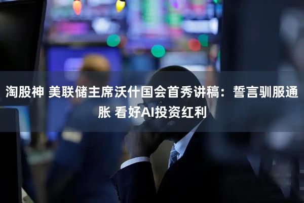 淘股神 美联储主席沃什国会首秀讲稿：誓言驯服通胀 看好AI投资红利